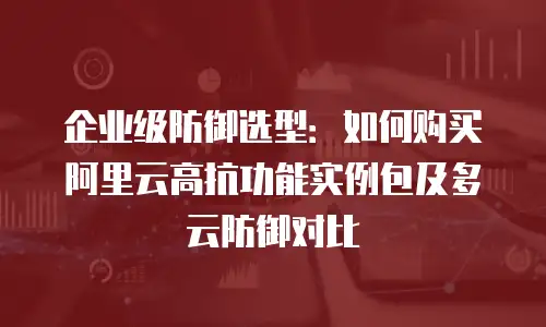 企业级防御选型：如何购买阿里云高抗功能实例包及多云防御对比