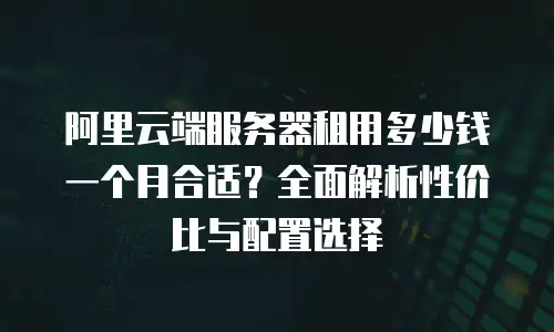 阿里云端服务器租用多少钱一个月合适？全面解析性价比与配置选择