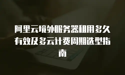 阿里云境外服务器租用多久有效及多云计费周期选型指南