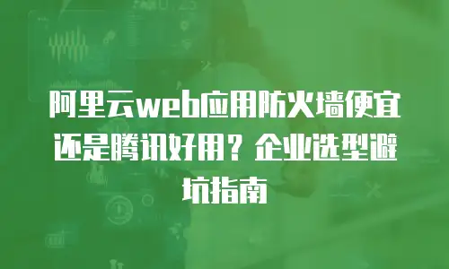 阿里云web应用防火墙便宜还是腾讯好用？企业选型避坑指南