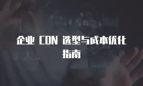 企业 CDN 选型与成本优化指南