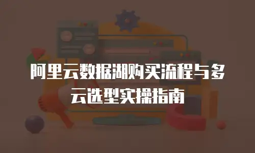 阿里云数据湖购买流程与多云选型实操指南