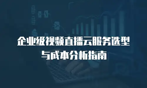 企业级视频直播云服务选型与成本分析指南