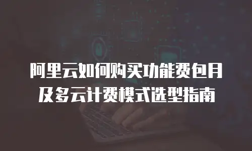 阿里云如何购买功能费包月及多云计费模式选型指南