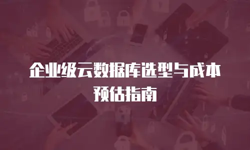 企业级云数据库选型与成本预估指南