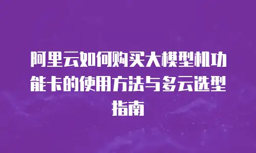 阿里云如何购买大模型机功能卡的使用方法与多云选型指南