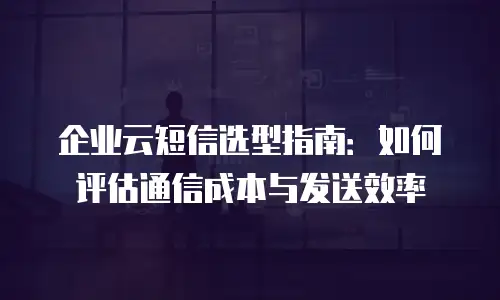 企业云短信选型指南：如何评估通信成本与发送效率