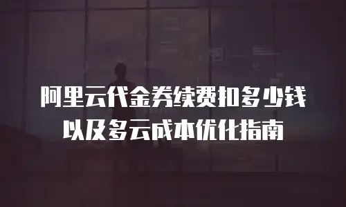 阿里云代金券续费扣多少钱以及多云成本优化指南