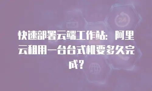 快速部署云端工作站：阿里云租用一台台式机要多久完成？