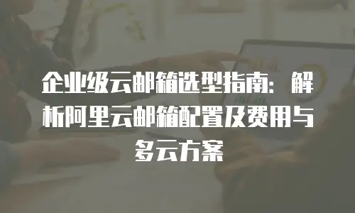 企业级云邮箱选型指南：解析阿里云邮箱配置及费用与多云方案