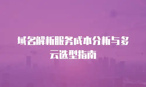 域名解析服务成本分析与多云选型指南