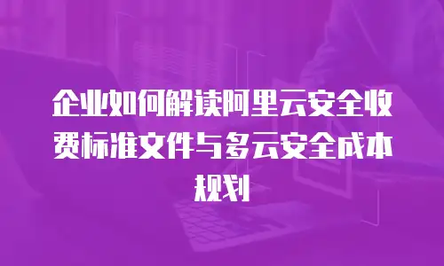 企业如何解读阿里云安全收费标准文件与多云安全成本规划