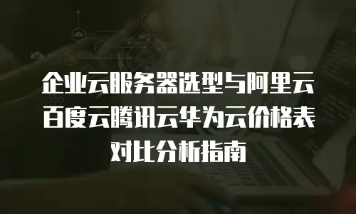 企业云服务器选型与阿里云百度云腾讯云华为云价格表对比分析指南