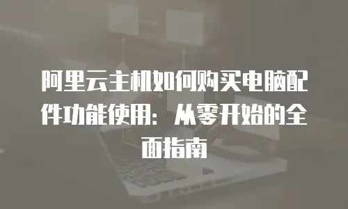 阿里云主机如何购买电脑配件功能使用：从零开始的全面指南
