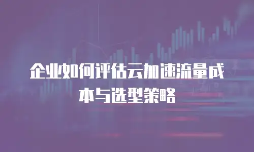 企业如何评估云加速流量成本与选型策略
