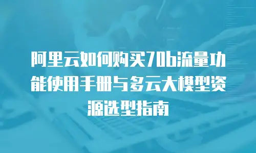 阿里云如何购买70b流量功能使用手册与多云大模型资源选型指南