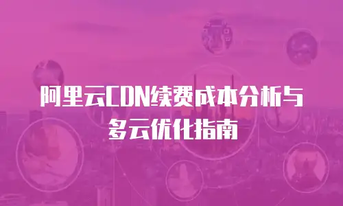 阿里云CDN续费成本分析与多云优化指南
