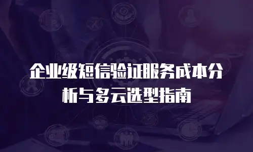 企业级短信验证服务成本分析与多云选型指南