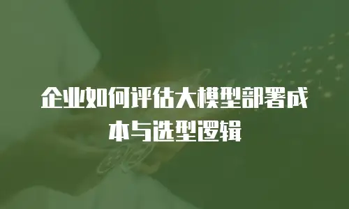 企业如何评估大模型部署成本与选型逻辑