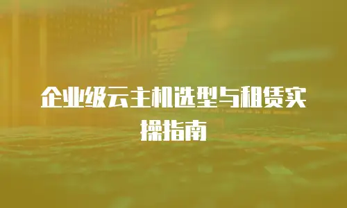 企业级云主机选型与租赁实操指南