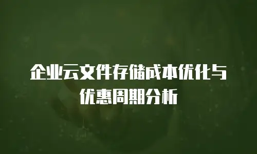 企业云文件存储成本优化与优惠周期分析
