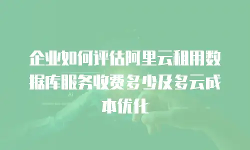 企业如何评估阿里云租用数据库服务收费多少及多云成本优化