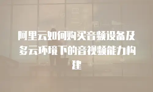 阿里云如何购买音频设备及多云环境下的音视频能力构建