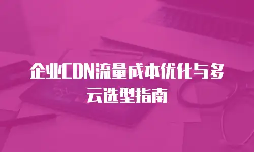 企业CDN流量成本优化与多云选型指南