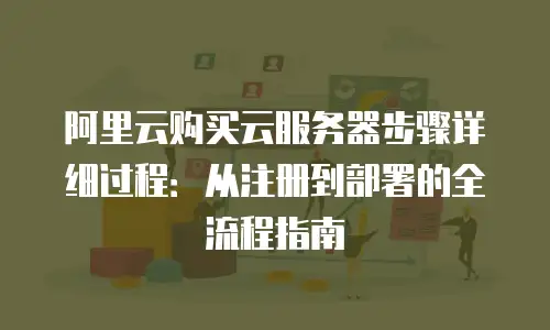 阿里云购买云服务器步骤详细过程：从注册到部署的全流程指南
