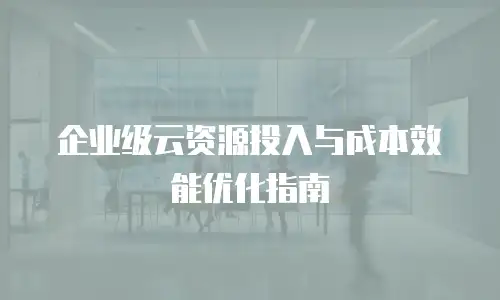 企业级云资源投入与成本效能优化指南