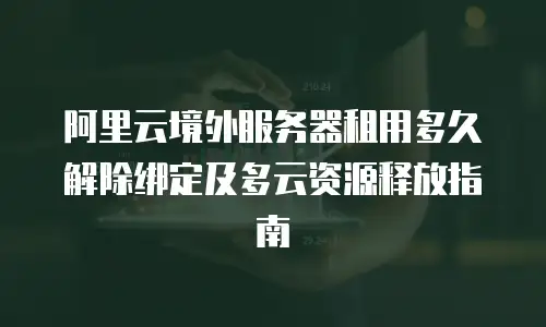 阿里云境外服务器租用多久解除绑定及多云资源释放指南