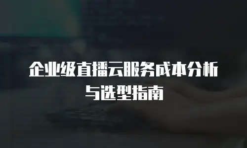 企业级直播云服务成本分析与选型指南