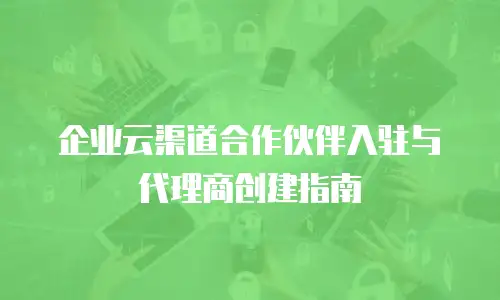 企业云渠道合作伙伴入驻与代理商创建指南