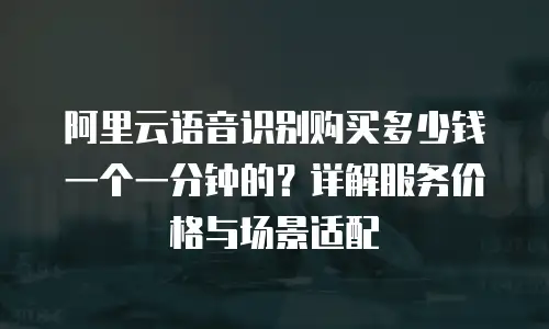 阿里云语音识别购买多少钱一个一分钟的？详解服务价格与场景适配