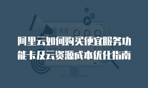 阿里云如何购买便宜服务功能卡及云资源成本优化指南