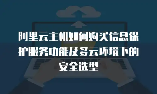 阿里云主机如何购买信息保护服务功能及多云环境下的安全选型