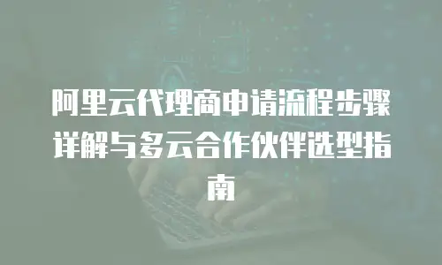 阿里云代理商申请流程步骤详解与多云合作伙伴选型指南