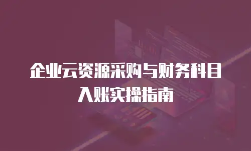 企业云资源采购与财务科目入账实操指南