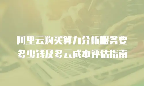 阿里云购买算力分析服务要多少钱及多云成本评估指南