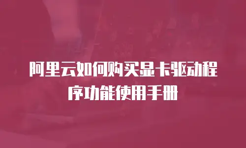 阿里云如何购买显卡驱动程序功能使用手册