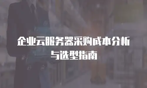 企业云服务器采购成本分析与选型指南