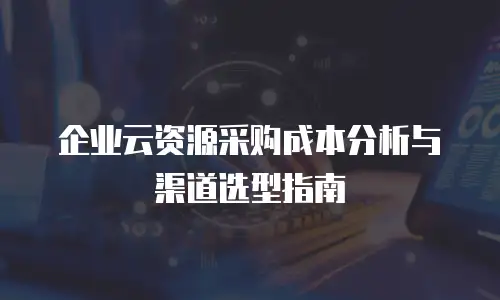 企业云资源采购成本分析与渠道选型指南