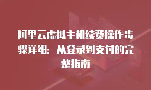 阿里云虚拟主机续费操作步骤详细：从登录到支付的完整指南