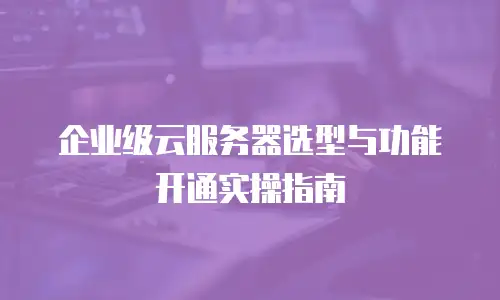 企业级云服务器选型与功能开通实操指南