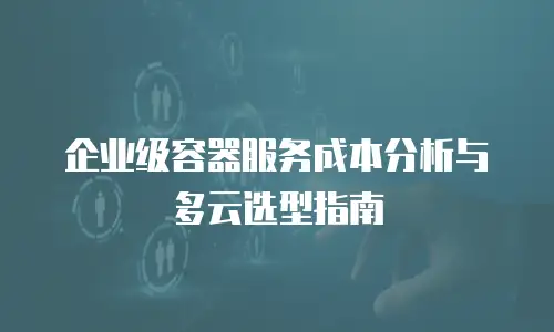 企业级容器服务成本分析与多云选型指南