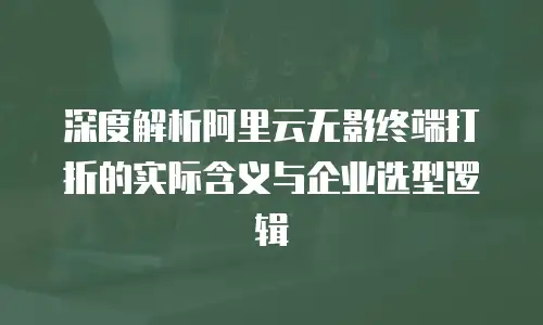 深度解析阿里云无影终端打折的实际含义与企业选型逻辑