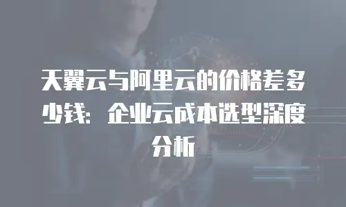 天翼云与阿里云的价格差多少钱：企业云成本选型深度分析