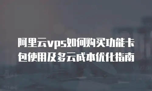 阿里云vps如何购买功能卡包使用及多云成本优化指南