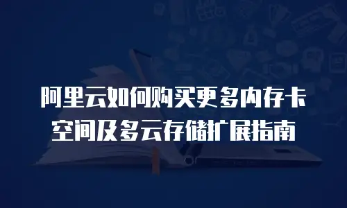 阿里云如何购买更多内存卡空间及多云存储扩展指南