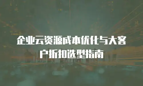 企业云资源成本优化与大客户折扣选型指南